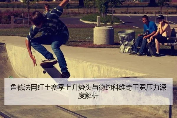 鲁德法网红土赛季上升势头与德约科维奇卫冕压力深度解析