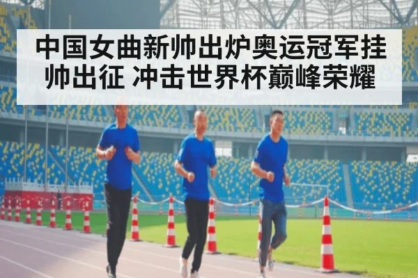 中国女曲新帅出炉奥运冠军挂帅出征 冲击世界杯巅峰荣耀
