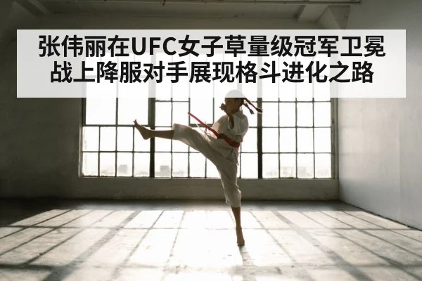 张伟丽在UFC女子草量级冠军卫冕战上降服对手展现格斗进化之路